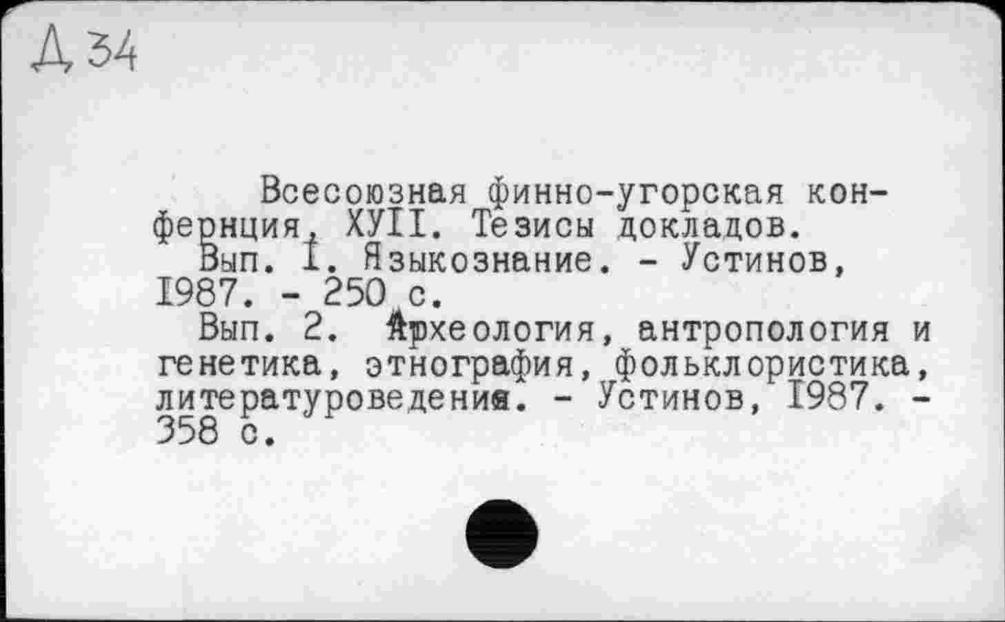 ﻿Всесоюзная финно-угорская кон-фернция, ХУІІ. Тезисы докладов.
Вып. 1. Языкознание. - Устинов, 1987. - 250 с.
Вып. 2. Археология, антропология и генетика, этнография, фольклористика, литературоведения. - Устинов, 1987. -